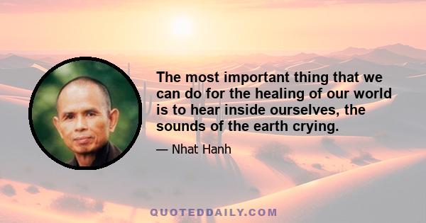 The most important thing that we can do for the healing of our world is to hear inside ourselves, the sounds of the earth crying.