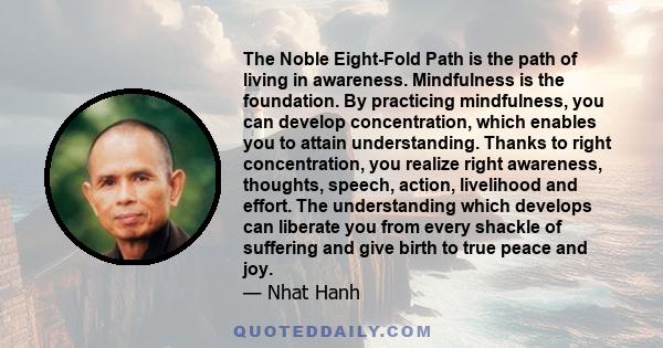 The Noble Eight-Fold Path is the path of living in awareness. Mindfulness is the foundation. By practicing mindfulness, you can develop concentration, which enables you to attain understanding. Thanks to right