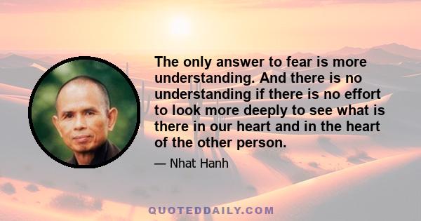 The only answer to fear is more understanding. And there is no understanding if there is no effort to look more deeply to see what is there in our heart and in the heart of the other person.