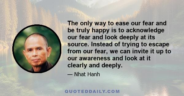 The only way to ease our fear and be truly happy is to acknowledge our fear and look deeply at its source. Instead of trying to escape from our fear, we can invite it up to our awareness and look at it clearly and