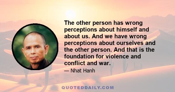 The other person has wrong perceptions about himself and about us. And we have wrong perceptions about ourselves and the other person. And that is the foundation for violence and conflict and war.