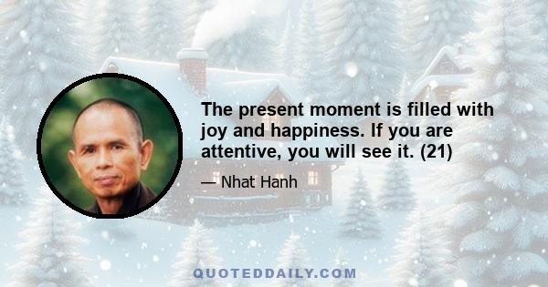 The present moment is filled with joy and happiness. If you are attentive, you will see it. (21)