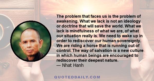 The problem that faces us is the problem of awakening. What we lack is not an ideology or doctrine that will save the world. What we lack is mindfulness of what we are, of what our situation really is. We need to wake