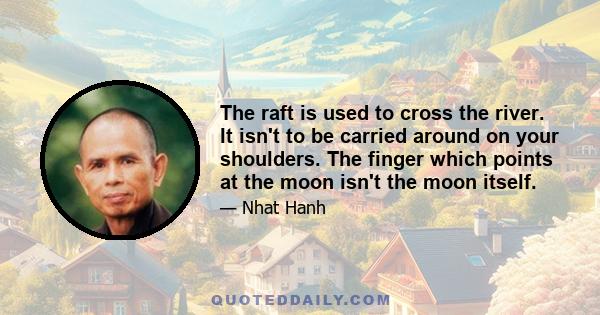 The raft is used to cross the river. It isn't to be carried around on your shoulders. The finger which points at the moon isn't the moon itself.