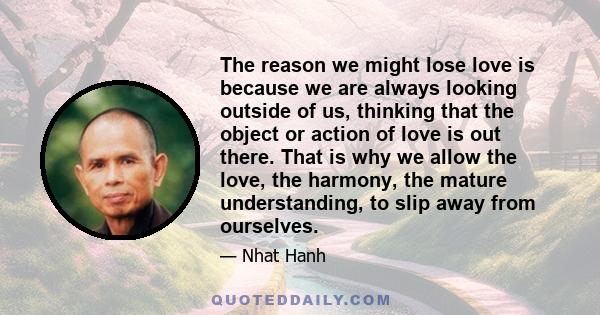 The reason we might lose love is because we are always looking outside of us, thinking that the object or action of love is out there. That is why we allow the love, the harmony, the mature understanding, to slip away