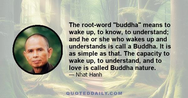 The root-word buddha means to wake up, to know, to understand; and he or she who wakes up and understands is call a Buddha. It is as simple as that. The capacity to wake up, to understand, and to love is called Buddha