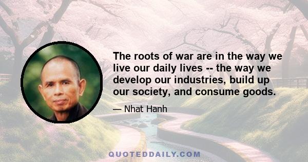 The roots of war are in the way we live our daily lives -- the way we develop our industries, build up our society, and consume goods.