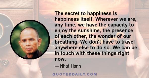 The secret to happiness is happiness itself. Wherever we are, any time, we have the capacity to enjoy the sunshine, the presence of each other, the wonder of our breathing. We don't have to travel anywhere else to do