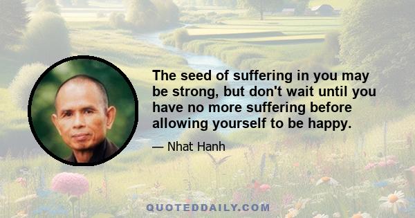 The seed of suffering in you may be strong, but don't wait until you have no more suffering before allowing yourself to be happy.