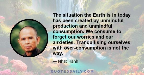 The situation the Earth is in today has been created by unmindful production and unmindful consumption. We consume to forget our worries and our anxieties. Tranquilising ourselves with over-consumption is not the way.