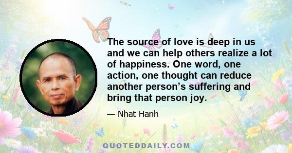 The source of love is deep in us and we can help others realize a lot of happiness. One word, one action, one thought can reduce another person’s suffering and bring that person joy.