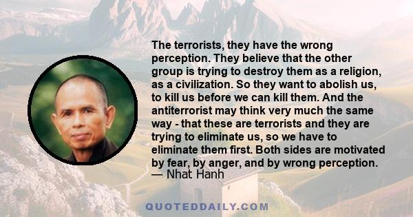 The terrorists, they have the wrong perception. They believe that the other group is trying to destroy them as a religion, as a civilization. So they want to abolish us, to kill us before we can kill them. And the