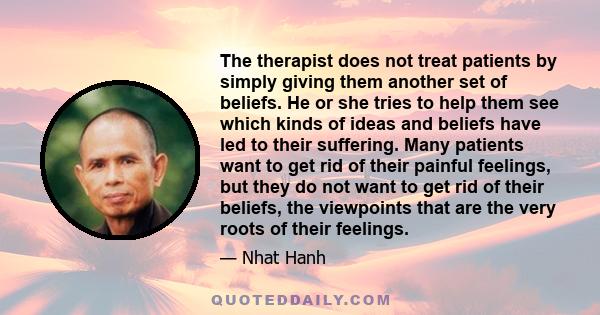 The therapist does not treat patients by simply giving them another set of beliefs. He or she tries to help them see which kinds of ideas and beliefs have led to their suffering. Many patients want to get rid of their