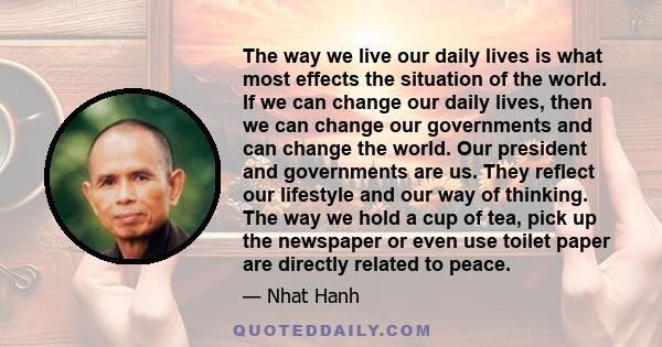 The way we live our daily lives is what most effects the situation of the world. If we can change our daily lives, then we can change our governments and can change the world. Our president and governments are us. They