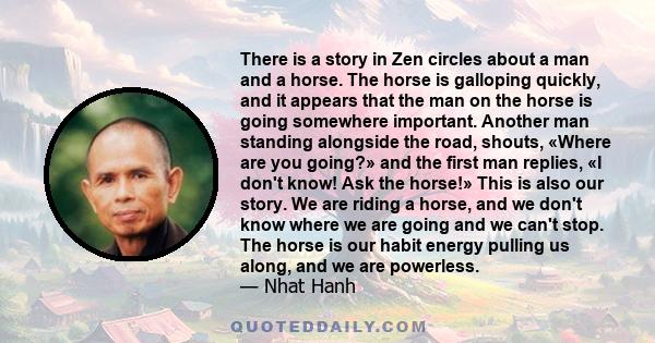 There is a story in Zen circles about a man and a horse. The horse is galloping quickly, and it appears that the man on the horse is going somewhere important. Another man standing alongside the road, shouts, «Where are 