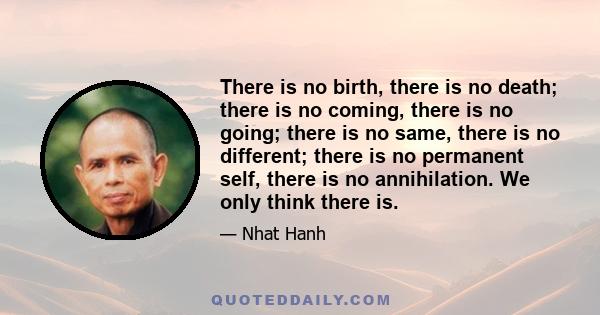 There is no birth, there is no death; there is no coming, there is no going; there is no same, there is no different; there is no permanent self, there is no annihilation. We only think there is.