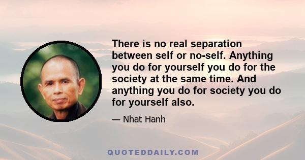 There is no real separation between self or no-self. Anything you do for yourself you do for the society at the same time. And anything you do for society you do for yourself also.