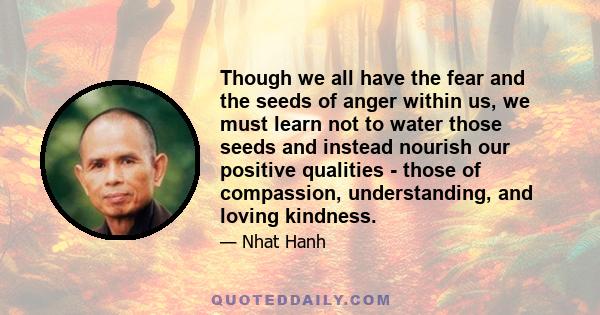 Though we all have the fear and the seeds of anger within us, we must learn not to water those seeds and instead nourish our positive qualities - those of compassion, understanding, and loving kindness.