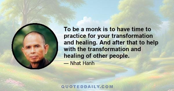 To be a monk is to have time to practice for your transformation and healing. And after that to help with the transformation and healing of other people.