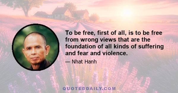 To be free, first of all, is to be free from wrong views that are the foundation of all kinds of suffering and fear and violence.