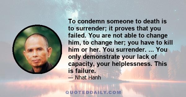 To condemn someone to death is to surrender; it proves that you failed. You are not able to change him, to change her; you have to kill him or her. You surrender. ... You only demonstrate your lack of capacity, your