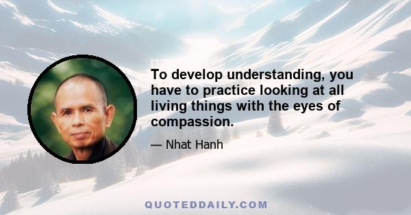 To develop understanding, you have to practice looking at all living things with the eyes of compassion.