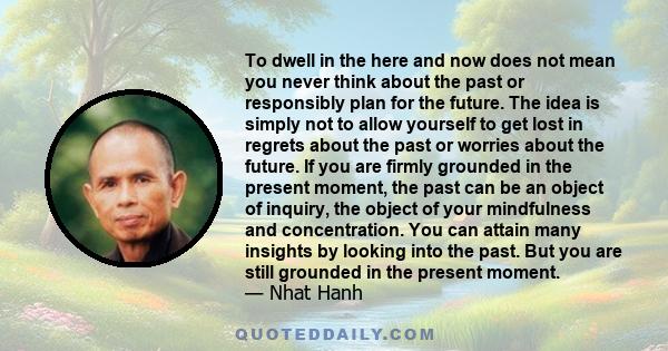 To dwell in the here and now does not mean you never think about the past or responsibly plan for the future. The idea is simply not to allow yourself to get lost in regrets about the past or worries about the future.