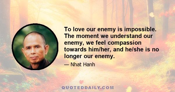 To love our enemy is impossible. The moment we understand our enemy, we feel compassion towards him/her, and he/she is no longer our enemy.