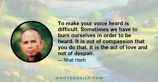 To make your voice heard is difficult. Sometimes we have to burn ourselves in order to be heard. It is out of compassion that you do that. It is the act of love and not of despair.