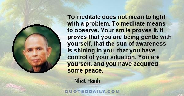 To meditate does not mean to fight with a problem. To meditate means to observe. Your smile proves it. It proves that you are being gentle with yourself, that the sun of awareness is shining in you, that you have