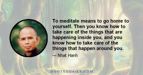 To meditate means to go home to yourself. Then you know how to take care of the things that are happening inside you, and you know how to take care of the things that happen around you.