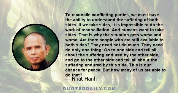 To reconcile conflicting parties, we must have the ability to understand the suffering of both sides. If we take sides, it is impossible to do the work of reconciliation. And humans want to take sides. That is why the