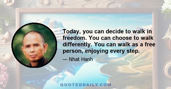 Today, you can decide to walk in freedom. You can choose to walk differently. You can walk as a free person, enjoying every step.