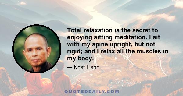 Total relaxation is the secret to enjoying sitting meditation. I sit with my spine upright, but not rigid; and I relax all the muscles in my body.