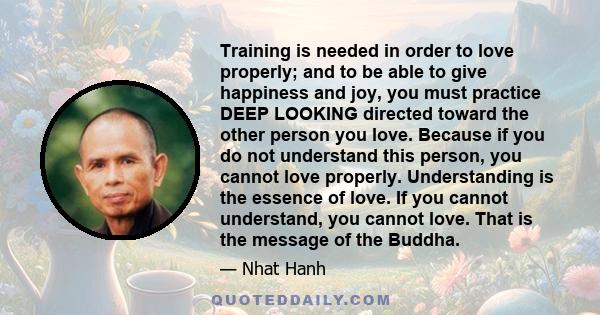 Training is needed in order to love properly; and to be able to give happiness and joy, you must practice DEEP LOOKING directed toward the other person you love. Because if you do not understand this person, you cannot