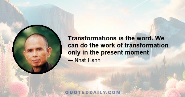 Transformations is the word. We can do the work of transformation only in the present moment