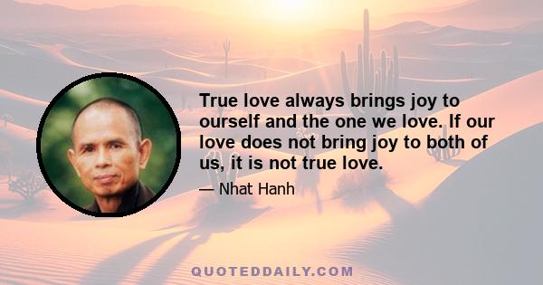 True love always brings joy to ourself and the one we love. If our love does not bring joy to both of us, it is not true love.