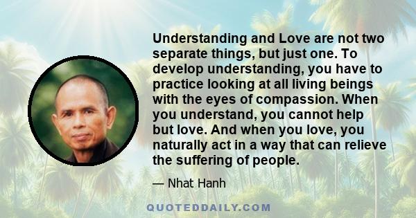 Understanding and Love are not two separate things, but just one. To develop understanding, you have to practice looking at all living beings with the eyes of compassion. When you understand, you cannot help but love.