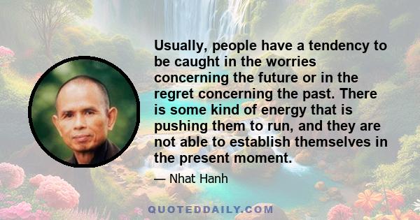 Usually, people have a tendency to be caught in the worries concerning the future or in the regret concerning the past. There is some kind of energy that is pushing them to run, and they are not able to establish