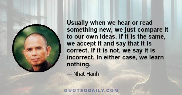 Usually when we hear or read something new, we just compare it to our own ideas. If it is the same, we accept it and say that it is correct. If it is not, we say it is incorrect. In either case, we learn nothing.