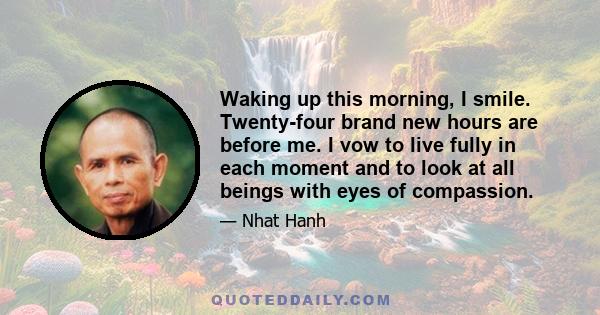 Waking up this morning, I smile. Twenty-four brand new hours are before me. I vow to live fully in each moment and to look at all beings with eyes of compassion.