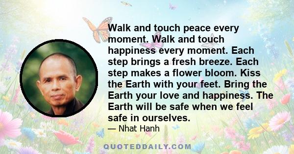 Walk and touch peace every moment. Walk and touch happiness every moment. Each step brings a fresh breeze. Each step makes a flower bloom. Kiss the Earth with your feet. Bring the Earth your love and happiness. The