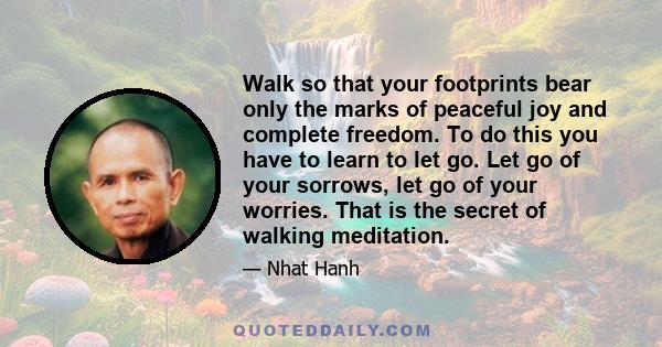 Walk so that your footprints bear only the marks of peaceful joy and complete freedom. To do this you have to learn to let go. Let go of your sorrows, let go of your worries. That is the secret of walking meditation.