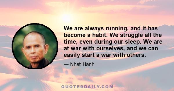 We are always running, and it has become a habit. We struggle all the time, even during our sleep. We are at war with ourselves, and we can easily start a war with others.