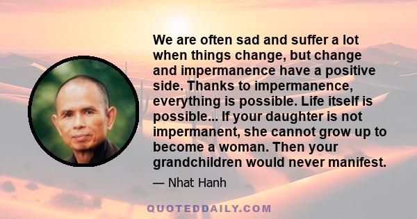 We are often sad and suffer a lot when things change, but change and impermanence have a positive side. Thanks to impermanence, everything is possible. Life itself is possible... If your daughter is not impermanent, she 