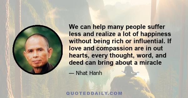 We can help many people suffer less and realize a lot of happiness without being rich or influential. If love and compassion are in out hearts, every thought, word, and deed can bring about a miracle