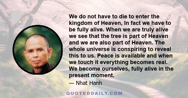 We do not have to die to enter the kingdom of Heaven, In fact we have to be fully alive. When we are truly alive we see that the tree is part of Heaven and we are also part of Heaven. The whole universe is conspiring to 