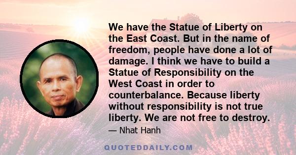 We have the Statue of Liberty on the East Coast. But in the name of freedom, people have done a lot of damage. I think we have to build a Statue of Responsibility on the West Coast in order to counterbalance. Because