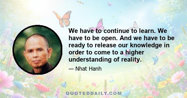 We have to continue to learn. We have to be open. And we have to be ready to release our knowledge in order to come to a higher understanding of reality.