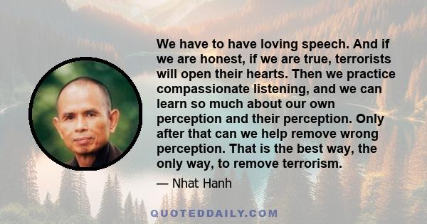 We have to have loving speech. And if we are honest, if we are true, terrorists will open their hearts. Then we practice compassionate listening, and we can learn so much about our own perception and their perception.